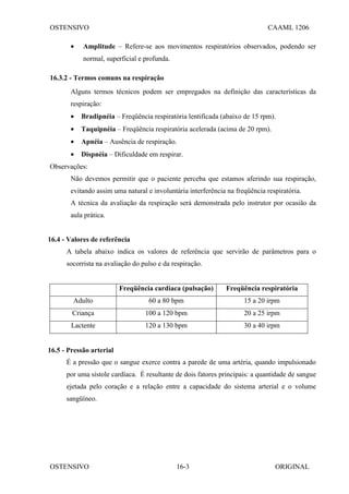 OSTENSIVO CAAML 1206
OSTENSIVO ORIGINAL
16-3
• Amplitude – Refere-se aos movimentos respiratórios observados, podendo ser
normal, superficial e profunda.
16.3.2 - Termos comuns na respiração
Alguns termos técnicos podem ser empregados na definição das características da
respiração:
• Bradipnéia – Freqüência respiratória lentificada (abaixo de 15 rpm).
• Taquipnéia – Freqüência respiratória acelerada (acima de 20 rpm).
• Apnéia – Ausência de respiração.
• Dispnéia – Dificuldade em respirar.
Observações:
Não devemos permitir que o paciente perceba que estamos aferindo sua respiração,
evitando assim uma natural e involuntária interferência na freqüência respiratória.
A técnica da avaliação da respiração será demonstrada pelo instrutor por ocasião da
aula prática.
16.4 - Valores de referência
A tabela abaixo indica os valores de referência que servirão de parâmetros para o
socorrista na avaliação do pulso e da respiração.
Freqüência cardíaca (pulsação) Freqüência respiratória
Adulto 60 a 80 bpm 15 a 20 irpm
Criança 100 a 120 bpm 20 a 25 irpm
Lactente 120 a 130 bpm 30 a 40 irpm
16.5 - Pressão arterial
É a pressão que o sangue exerce contra a parede de uma artéria, quando impulsionado
por uma sístole cardíaca. É resultante de dois fatores principais: a quantidade de sangue
ejetada pelo coração e a relação entre a capacidade do sistema arterial e o volume
sangüíneo.
 