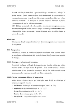OSTENSIVO CAAML 1206
OSTENSIVO ORIGINAL
16-4
Há ainda uma relação direta entre o grau de constricção das artérias e a elevação da
pressão arterial. Quanto mais contraídas, menor a capacidade do sistema arterial e,
consequentemente, maior a pressão exercida sobre as paredes das artérias, se o volume
permanece inalterado. As reduções do volume sangüíneo diminuem a pressão
exercida na parede arterial, reduzindo assim a PA.
A PA sistólica, representada pelo valor numérico mais elevado, corresponde à pressão
máxima contra a parede arterial quando o coração se contrai; já a PA diastólica, com o
valor numérico menor, corresponde à pressão do sangue sobre as artérias quando do
repouso do coração.
Observação:
A técnica de aferição da pressão arterial será demonstrada pelo instrutor por ocasião
da aula prática.
16.6 - Temperatura
Por definição, é o nível de calor a que chega um determinado corpo, devendo sempre
ser associada a umidade da superfície corporal visando identificar as possíveis causas
da alteração.
16.6.1 - Local para verificação da temperatura
O principal local para verificação da temperatura em situações críticas que exijam
decisões rápidas é a região frontal do paciente. Este, estando estável, e havendo
disponibilidade de um termômetro, poderá ser aferida por uma das três formas:
temperatura axilar, bucal ou retal, sendo esta última a mais exata.
16.6.2 - Termos comuns na verificação da temperatura
Alguns termos técnicos podem ser empregados para definir as alterações na
temperatura corporal. São eles:
• Hipotermia – Diminuição da temperatura corporal (abaixo de 34ºc).
• Estado febril – Temperatura corporal de 37 e 37,9ºc.
• Febre - Temperatura corporal de 38 e 38,9ºc.
• Pirexia - Temperatura corporal de 39 e 40ºc.
• Hiperpirexia - Temperatura corporal acima de 40ºc.
 