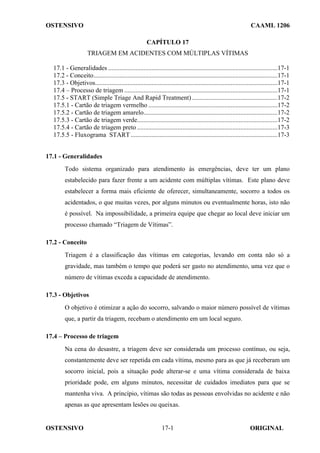 OSTENSIVO CAAML 1206
OSTENSIVO ORIGINAL
17-1
CAPÍTULO 17
TRIAGEM EM ACIDENTES COM MÚLTIPLAS VÍTIMAS
17.1 - Generalidades .........................................................................................................17-1
17.2 - Conceito..................................................................................................................17-1
17.3 - Objetivos.................................................................................................................17-1
17.4 – Processo de triagem ...............................................................................................17-1
17.5 - START (Simple Triage And Rapid Treatment) .....................................................17-2
17.5.1 - Cartão de triagem vermelho ................................................................................17-2
17.5.2 - Cartão de triagem amarelo...................................................................................17-2
17.5.3 - Cartão de triagem verde.......................................................................................17-2
17.5.4 - Cartão de triagem preto .......................................................................................17-3
17.5.5 - Fluxograma START...........................................................................................17-3
17.1 - Generalidades
Todo sistema organizado para atendimento às emergências, deve ter um plano
estabelecido para fazer frente a um acidente com múltiplas vítimas. Este plano deve
estabelecer a forma mais eficiente de oferecer, simultaneamente, socorro a todos os
acidentados, o que muitas vezes, por alguns minutos ou eventualmente horas, isto não
é possível. Na impossibilidade, a primeira equipe que chegar ao local deve iniciar um
processo chamado “Triagem de Vítimas”.
17.2 - Conceito
Triagem é a classificação das vítimas em categorias, levando em conta não só a
gravidade, mas também o tempo que poderá ser gasto no atendimento, uma vez que o
número de vítimas exceda a capacidade de atendimento.
17.3 - Objetivos
O objetivo é otimizar a ação do socorro, salvando o maior número possível de vítimas
que, a partir da triagem, recebam o atendimento em um local seguro.
17.4 – Processo de triagem
Na cena do desastre, a triagem deve ser considerada um processo contínuo, ou seja,
constantemente deve ser repetida em cada vítima, mesmo para as que já receberam um
socorro inicial, pois a situação pode alterar-se e uma vítima considerada de baixa
prioridade pode, em alguns minutos, necessitar de cuidados imediatos para que se
mantenha viva. A princípio, vítimas são todas as pessoas envolvidas no acidente e não
apenas as que apresentam lesões ou queixas.
 