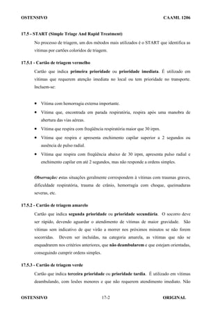 OSTENSIVO CAAML 1206
OSTENSIVO ORIGINAL
17-2
17.5 - START (Simple Triage And Rapid Treatment)
No processo de triagem, um dos métodos mais utilizados é o START que identifica as
vítimas por cartões coloridos de triagem.
17.5.1 - Cartão de triagem vermelho
Cartão que indica primeira prioridade ou prioridade imediata. É utilizado em
vítimas que requerem atenção imediata no local ou tem prioridade no transporte.
Incluem-se:
• Vítima com hemorragia externa importante.
• Vítima que, encontrada em parada respiratória, respira após uma manobra de
abertura das vias aéreas.
• Vítima que respira com freqüência respiratória maior que 30 irpm.
• Vítima que respira e apresenta enchimento capilar superior a 2 segundos ou
ausência de pulso radial.
• Vítima que respira com freqüência abaixo de 30 irpm, apresenta pulso radial e
enchimento capilar em até 2 segundos, mas não responde a ordens simples.
Observação: estas situações geralmente correspondem à vítimas com traumas graves,
dificuldade respiratória, trauma de crânio, hemorragia com choque, queimaduras
severas, etc.
17.5.2 - Cartão de triagem amarelo
Cartão que indica segunda prioridade ou prioridade secundária. O socorro deve
ser rápido, devendo aguardar o atendimento de vítimas de maior gravidade. São
vítimas sem indicativo de que virão a morrer nos próximos minutos se não forem
socorridas. Devem ser incluídas, na categoria amarela, as vítimas que não se
enquadrarem nos critérios anteriores, que não deambularem e que estejam orientadas,
conseguindo cumprir ordens simples.
17.5.3 - Cartão de triagem verde
Cartão que indica terceira prioridade ou prioridade tardia. É utilizado em vítimas
deambulando, com lesões menores e que não requerem atendimento imediato. Não
 