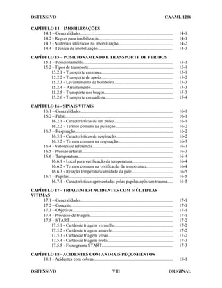 OSTENSIVO CAAML 1206
OSTENSIVO ORIGINAL
VIII
CAPÍTULO 14 – IMOBILIZAÇÕES
14.1 – Generalidades..................................................................................... 14-1
14.2 - Regras para imobilização.................................................................... 14-1
14.3 - Materiais utilizados na imobilização.................................................. 14-2
14.4 - Técnica de imobilização..................................................................... 14-3
CAPÍTULO 15 – POSICIONAMENTO E TRANSPORTE DE FERIDOS
15.1 – Posicionamento.................................................................................. 15-1
15.2 - Tipos de transporte.............................................................................. 15-1
15.2.1 - Transporte em maca.................................................................. 15-1
15.2.2 - Transporte de apoio.................................................................. 15-2
15.2.3 - Levantamento de bombeiro...................................................... 15-3
15.2.4 – Arrastamento............................................................................ 15-3
15.2.5 - Transporte nos braços............................................................... 15-3
15.2.6 - Transporte em cadeira............................................................... 15-4
CAPÍTULO 16 - SINAIS VITAIS
16.1 – Generalidades..................................................................................... 16-1
16.2 – Pulso................................................................................................... 16-1
16.2.1 - Características de um pulso...................................................... 16-1
16.2.2 - Termos comuns na pulsação..................................................... 16-2
16.3 – Respiração.......................................................................................... 16-2
16.3.1 - Características da respiração..................................................... 16-2
16.3.2 - Termos comuns na respiração................................................... 16-3
16.4 - Valores de referência.......................................................................... 16-3
16.5 - Pressão arterial.................................................................................... 16-3
16.6 – Temperatura....................................................................................... 16-4
16.6.1 - Local para verificação da temperatura...................................... 16-4
16.6.2 - Termos comuns na verificação da temperatura........................ 16-4
16.6.3 - Relação temperatura/umidade da pele...................................... 16-5
16.7 – Pupilas................................................................................................ 16-5
16.7.1 - Características apresentadas pelas pupilas após um trauma..... 16-5
CAPÍTULO 17 - TRIAGEM EM ACIDENTES COM MÚLTIPLAS
VÍTIMAS
17.1 – Generalidades..................................................................................... 17-1
17.2 – Conceito............................................................................................. 17-1
17.3 – Objetivos............................................................................................ 17-1
17.4 - Processo de triagem............................................................................ 17-1
17.5 – START............................................................................................... 17-2
17.5.1 - Cartão de triagem vermelho...................................................... 17-2
17.5.2 - Cartão de triagem amarelo........................................................ 17-2
17.5.3 - Cartão de triagem verde............................................................ 17-2
17.5.4 - Cartão de triagem preto............................................................. 17-3
17.5.5 - Fluxograma START................................................................. 17-3
CAPÍTULO 18 - ACIDENTES COM ANIMAIS PEÇONHENTOS
18.1 - Acidentes com cobras......................................................................... 18-1
 