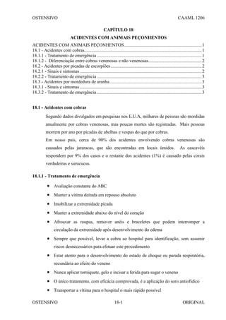 OSTENSIVO CAAML 1206
OSTENSIVO ORIGINAL
18-1
CAPÍTULO 18
ACIDENTES COM ANIMAIS PEÇONHENTOS
ACIDENTES COM ANIMAIS PEÇONHENTOS....................................................................1
18.1 - Acidentes com cobras.......................................................................................................1
18.1.1 - Tratamento de emergência ............................................................................................1
18.1.2 - Diferenciação entre cobras venenosas e não venenosas...............................................2
18.2 - Acidentes por picadas de escorpiões................................................................................2
18.2.1 - Sinais e sintomas...........................................................................................................2
18.2.2 - Tratamento de emergência ............................................................................................3
18.3 - Acidentes por mordedura de aranha.................................................................................3
18.3.1 - Sinais e sintomas...........................................................................................................3
18.3.2 - Tratamento de emergência ............................................................................................3
18.1 - Acidentes com cobras
Segundo dados divulgados em pesquisas nos E.U.A, milhares de pessoas são mordidas
anualmente por cobras venenosas, mas poucas mortes são registradas. Mais pessoas
morrem por ano por picadas de abelhas e vespas do que por cobras.
Em nosso país, cerca de 90% dos acidentes envolvendo cobras venenosas são
causados pelas jararacas, que são encontradas em locais úmidos. As cascavéis
respondem por 9% dos casos e o restante dos acidentes (1%) é causado pelas corais
verdadeiras e surucucus.
18.1.1 - Tratamento de emergência
• Avaliação constante do ABC
• Manter a vítima deitada em repouso absoluto
• Imobilizar a extremidade picada
• Manter a extremidade abaixo do nível do coração
• Afrouxar as roupas, remover anéis e braceletes que podem interromper a
circulação da extremidade após desenvolvimento do edema
• Sempre que possível, levar a cobra ao hospital para identificação, sem assumir
riscos desnecessários para efetuar este procedimento
• Estar atento para o desenvolvimento do estado de choque ou parada respiratória,
secundária ao efeito do veneno
• Nunca aplicar torniquete, gelo e incisar a ferida para sugar o veneno
• O único tratamento, com eficácia comprovada, é a aplicação do soro antiofídico
• Transportar a vítima para o hospital o mais rápido possível
 