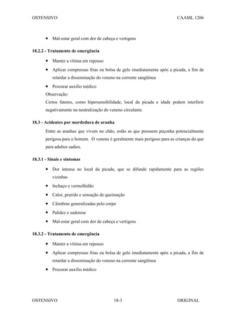 OSTENSIVO CAAML 1206
OSTENSIVO ORIGINAL
18-3
• Mal-estar geral com dor de cabeça e vertigens
18.2.2 - Tratamento de emergência
• Manter a vítima em repouso
• Aplicar compressas frias ou bolsa de gelo imediatamente após a picada, a fim de
retardar a disseminação do veneno na corrente sangüínea
• Procurar auxílio médico
Observação:
Certos fatores, como hipersensibilidade, local da picada e idade podem interferir
negativamente na neutralização do veneno circulante.
18.3 - Acidentes por mordedura de aranha
Entre as aranhas que vivem no chão, estão as que possuem peçonha potencialmente
perigosa para o homem. O veneno é geralmente mais perigoso para as crianças do que
para adultos sadios.
18.3.1 - Sinais e sintomas
• Dor intensa no local da picada, que se difunde rapidamente para as regiões
vizinhas
• Inchaço e vermelhidão
• Calor, prurido e sensação de queimação
• Cãimbras generalizadas pelo corpo
• Palidez e sudorese
• Mal-estar geral com dor de cabeça e vertigens
18.3.2 - Tratamento de emergência
• Manter a vítima em repouso
• Aplicar compressas frias ou bolsa de gelo imediatamente após a picada, a fim de
retardar a disseminação do veneno na corrente sangüínea
• Procurar auxílio médico
 