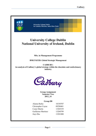 Cadbury	
  
	
  
	
  
	
  
	
  
Page 1
	
  
	
   	
  
	
  
University College Dublin
National University of Ireland, Dublin
MSc. in Management Programme
BMGT43320: Global Strategic Management
CADBURY:
An analysis of Cadbury’s global strategy within the chocolate and confectionary
industry
Group Assignment
Semester Two
2013_14
Group D8
Alanna Burke 10330707
Christopher Coyne 09290401
Conor Martin 13203539
Guillermo Martinez 13204799
Jiayi Zhu 13201000
	
  
 