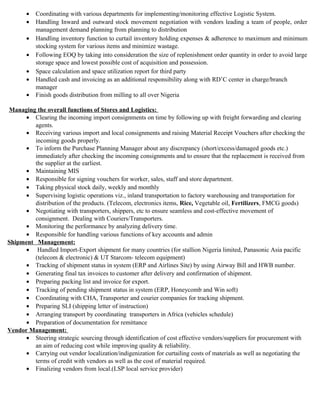 • Coordinating with various departments for implementing/monitoring effective Logistic System.
• Handling Inward and outward stock movement negotiation with vendors leading a team of people, order
management demand planning from planning to distribution
• Handling inventory function to curtail inventory holding expenses & adherence to maximum and minimum
stocking system for various items and minimize wastage.
• Following EOQ by taking into consideration the size of replenishment order quantity in order to avoid large
storage space and lowest possible cost of acquisition and possession.
• Space calculation and space utilization report for third party
• Handled cash and invoicing as an additional responsibility along with RD’C center in charge/branch
manager
• Finish goods distribution from milling to all over Nigeria
Managing the overall functions of Stores and Logistics:
• Clearing the incoming import consignments on time by following up with freight forwarding and clearing
agents.
• Receiving various import and local consignments and raising Material Receipt Vouchers after checking the
incoming goods properly.
• To inform the Purchase Planning Manager about any discrepancy (short/excess/damaged goods etc.)
immediately after checking the incoming consignments and to ensure that the replacement is received from
the supplier at the earliest.
• Maintaining MIS
• Responsible for signing vouchers for worker, sales, staff and store department.
• Taking physical stock daily, weekly and monthly
• Supervising logistic operations viz., inland transportation to factory warehousing and transportation for
distribution of the products. (Telecom, electronics items, Rice, Vegetable oil, Fertilizers, FMCG goods)
• Negotiating with transporters, shippers, etc to ensure seamless and cost-effective movement of
consignment. Dealing with Couriers/Transporters.
• Monitoring the performance by analyzing delivery time.
• Responsible for handling various functions of key accounts and admin
Shipment Management:
• Handled Import-Export shipment for many countries (for stallion Nigeria limited, Panasonic Asia pacific
(telecom & electronic) & UT Starcom- telecom equipment)
• Tracking of shipment status in system (ERP and Airlines Site) by using Airway Bill and HWB number.
• Generating final tax invoices to customer after delivery and confirmation of shipment.
• Preparing packing list and invoice for export.
• Tracking of pending shipment status in system (ERP, Honeycomb and Win soft)
• Coordinating with CHA, Transporter and courier companies for tracking shipment.
• Preparing SLI (shipping letter of instruction)
• Arranging transport by coordinating transporters in Africa (vehicles schedule)
• Preparation of documentation for remittance
Vendor Management:
• Steering strategic sourcing through identification of cost effective vendors/suppliers for procurement with
an aim of reducing cost while improving quality & reliability.
• Carrying out vendor localization/indigenization for curtailing costs of materials as well as negotiating the
terms of credit with vendors as well as the cost of material required.
• Finalizing vendors from local.(LSP local service provider)
 