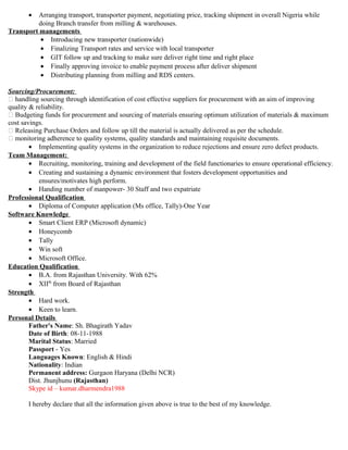 • Arranging transport, transporter payment, negotiating price, tracking shipment in overall Nigeria while
doing Branch transfer from milling & warehouses.
Transport managements
• Introducing new transporter (nationwide)
• Finalizing Transport rates and service with local transporter
• GIT follow up and tracking to make sure deliver right time and right place
• Finally approving invoice to enable payment process after deliver shipment
• Distributing planning from milling and RDS centers.
Sourcing/Procurement:
 handling sourcing through identification of cost effective suppliers for procurement with an aim of improving
quality & reliability.
 Budgeting funds for procurement and sourcing of materials ensuring optimum utilization of materials & maximum
cost savings.
 Releasing Purchase Orders and follow up till the material is actually delivered as per the schedule.
 monitoring adherence to quality systems, quality standards and maintaining requisite documents.
• Implementing quality systems in the organization to reduce rejections and ensure zero defect products.
Team Management:
• Recruiting, monitoring, training and development of the field functionaries to ensure operational efficiency.
• Creating and sustaining a dynamic environment that fosters development opportunities and
ensures/motivates high perform.
• Handing number of manpower- 30 Staff and two expatriate
Professional Qualification
• Diploma of Computer application (Ms office, Tally)-One Year
Software Knowledge
• Smart Client ERP (Microsoft dynamic)
• Honeycomb
• Tally
• Win soft
• Microsoft Office.
Education Qualification
• B.A. from Rajasthan University. With 62%
• XIIth
from Board of Rajasthan
Strength
• Hard work.
• Keen to learn.
Personal Details
Father's Name: Sh. Bhagirath Yadav
Date of Birth: 08-11-1988
Marital Status: Married
Passport - Yes
Languages Known: English & Hindi
Nationality: Indian
Permanent address: Gurgaon Haryana (Delhi NCR)
Dist. Jhunjhunu (Rajasthan)
Skype id – kumar.dharmendra1988
I hereby declare that all the information given above is true to the best of my knowledge.
 