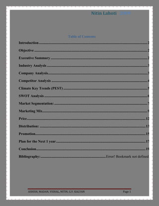 Table of Contents TOC  quot;
1-3quot;
    Introduction PAGEREF _Toc242719082  2Objective PAGEREF _Toc242719083  2Executive Summary PAGEREF _Toc242719084  2Industry Analysis PAGEREF _Toc242719085  3Company Analysis PAGEREF _Toc242719086  3Competitor Analysis PAGEREF _Toc242719087  4Climate Key Trends (PEST) PAGEREF _Toc242719088  4SWOT Analysis PAGEREF _Toc242719089  5Market Segmentation: PAGEREF _Toc242719090  6Marketing Mix PAGEREF _Toc242719091  8Price PAGEREF _Toc242719092  10Distribution: PAGEREF _Toc242719093  12Promotion PAGEREF _Toc242719094  13Plan for the Next 1 year PAGEREF _Toc242719095  14Conclusion PAGEREF _Toc242719096  15Bibliography: PAGEREF _Toc242719097  16<br />Introduction<br />Marketing Plan is a basic concept which is required to make a product successful. It consists of company’s strategy based on industry and targeted customers trends to make that product successful. Marketing plan analysis is done because companies want to distinguish the relevancy of their marketing plan in current scenario. This analysis comprises of industry analysis, company analysis, product analysis, competitor analysis and products 4Ps. As part of our academic work we have to analysis a product’s marketing plan and we choose Mountain Dew because it’s in soft drink industry in which every youth is interested.<br />Objective<br />,[object Object]