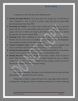 People are moving towards healthy food CITATION 0907 \l 1033  (Babaria & Dharod, 2009). Market Segmentation:<br />Group of individuals who possess similar needs and choices represent a segment of market CITATION Dav05 \l 1033  (David Jobber, 2005). Mountain dew has segmented itself mainly on the basis of demography and lifestyle in a niche market of adventurer and extreme sports. In this niche market most of the consumers are youth  CITATION Pro \l 1033  (Product Differentiation and Mergers in the Carbonated Soft Drink Industry, 2005). The key features of this market-<br />Age: Mountain dew is targeting the consumer of age 12-28 means youth or teenagers. Cold drinks are very popular among this age group and became a part of lifestyle. In the term of life stage this age group falls in youth or teenage who lives with their parents and are depends on their parents economically. To target this age group Mountain Dew is making its availability easily to consumer in different volumes CITATION How \l 1033  (Holt, 2004).<br />Lifestyles: They are targeting lifestyles of their consumer and it is reflected in their advertisements. The chief and main consumers of mountain dew are the youth who are ready to take on excitement, extreme sporting and adventure. They are daring, fun loving, confident and energetic CITATION Pet05 \l 1033  (Peter & Olson, 2005). It is targeting the consumer’s tendency of fearlessness.<br />Income Level: It is not concentrating on income levels because their target consumer can easily purchase the product as it is charging the standard price that is 6, 10, 15, 20 and 45 Rs. for different volumes. It is also not important because all the other major soft drinks also have the same price of their variants CITATION Man09 \l 1033  (mall, 2009).  <br />Targeting: Mountain Dew is targeting customers which are generally college students and young executives. Generally customers of youth group are not concerned about price. This is a niche market of adventurer, daring, and extreme sports lover and most of the people falls in this category are young  CITATION Con \l 1033 (Arens, 2006).<br />Positioning:<br />Positioning of brand or product is choice of a company to target the market where it can compete and take advantage over competitor  CITATION Dav05 \l 1033 (David Jobber, 2005). Positioning statement of Mountain Dew by PepsiCo is:<br />“To 16-18 year old males, who embrace excitement, adventure and fun, Mountain Dew is the great tasting carbonated soft drink that exhilarates like no other because it is energizing, thirst quenching, and has a one of a kind citrus flavour” CITATION Adv \l 1033  (Shimp, 2008)<br />Company’s positioning statement itself defining dew’s strategy that this drink will target and made impact among the persons who are adventurer, funny, excited and daring. Also it is positioning itself by promoting itself as a high energy and citrus flavour drink CITATION Mel \l 1033  (Watts, 2006).  <br />Segmentation Table: <br />Age16-25  Life StageYouth and Teenage WhoStudents and Young ExecutiveLifestylesAdventurer, Extreme Sports, DaringPositioningEnergy and Exhilaration drink<br />    <br />    <br />Marketing Mix <br />The term Marketing Mix was originally developed by Neil H. Borden to explain the right combination, in a specific set of situations, of the four foremost factors that are the heart of a product’s marketing plan CITATION Adr05 \l 1033  (Mackay, 2005). <br />Product: Mountain Dew is available in different sizes and volumes<br />200ml
