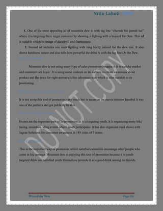 1.5 lt.Ingredients: Regular glass bottle contains carbonated water, high fructose, corn syrup, concentrated orange juice and other flavours, citric acid, sodium benzoate, caffeine. Sodium citrate, gum arbic, erythorbic acid, calcium disodium EDTA, brominates vegetable oil and yellow 5. For a regular glass bottle it provides calories (kcal) 110 and caffeine 35mg CITATION Pro09 \l 1033  (Product Details, 2009).<br />Product Level: There are five type of product level which a marketer need to concentrate on for the success of product CITATION Kot09 \l 1033  (Kotler, Keller, Koshy, & Jha, 2009).<br />Core Benefit:  The basic buying reason of that product by customer. The core benefit for mountain dew is to quench their thirst.