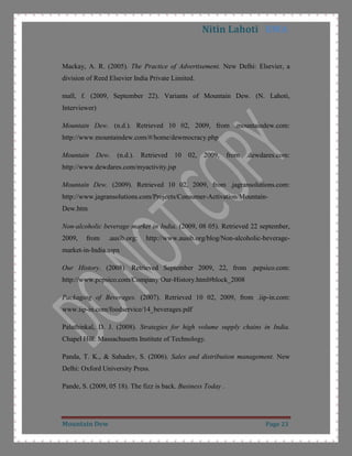 Product Depth: Mountain dew has no other variant available in market. It is available only in one variant but in different volumes i.e. 200ml, 250ml can, 300ml and 1.5lt bottle so its product depth is 4.Product Life Cycle: Company changes its marketing plan and strategy as product’s life stage changes so it is important to know that product is in which life cycle. Soft drinks industry is a very old industry in India. It is now saturating and stepping towards maturation stage of product life cycle. Soft drinks are easily available in urban area and it is now getting popular in rural areas also so it is better it to put it in the stage where it is moving from growth to maturation.<br />Price<br /> Market segmentation, positioning and competitor’s pricing strategy plays a major role in defining a product’s pricing strategy.<br />In shaping price of a product a company should analyze the consumer’s buying behaviour to purchase that product on the basis of price CITATION Kot09 \l 1033  (Kotler, Keller, Koshy, & Jha, 2009). So company has to think 3 important aspects-<br />Reference prices: It means what the other brands are charging for the same. It is available at the same price as the others products of the same category are available in market (our market research).<br />Price-Quality inferences: Many consumers take price as a quality indicator. Dew is a product of PepsiCo which has an image of good quality at low price in consumer’s mind.<br /> Price cues: Perception of consumers plays an important role in price setting. In the beverage industry consumers have a perception to give money in round figure so most of the prices in this industry end with the digit of 5 or 0.  <br />Setting the Price: <br />A company has to take some steps before defining the price-<br />Selecting the Pricing Objectives: The pricing objective for mountain dew is survival because intense competition in sector as well as to increase market share they are using market penetration pricing strategy CITATION StJ03 \l 1033  (Fund, 2003).