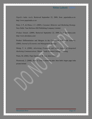 Determining the Demand: The customer which mountain dew are targeting are less price sensitive and also it is a low price product so price do not effect so much to demand. It is in a segment where price is inelastic and change in price doesn’t lead to a big change in demand CITATION Fiz08 \l 1033  (Fizz goes flat: Non-colas have slipped, 2008).