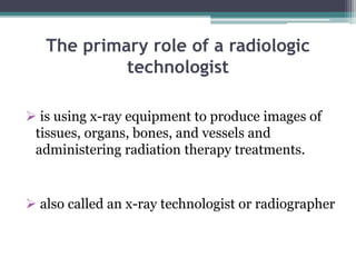 The primary role of a radiologic
technologist
 is using x-ray equipment to produce images of
tissues, organs, bones, and vessels and
administering radiation therapy treatments.
 also called an x-ray technologist or radiographer
 