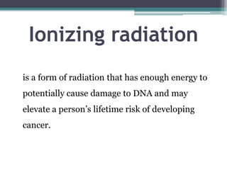 Ionizing radiation
is a form of radiation that has enough energy to
potentially cause damage to DNA and may
elevate a person’s lifetime risk of developing
cancer.
 