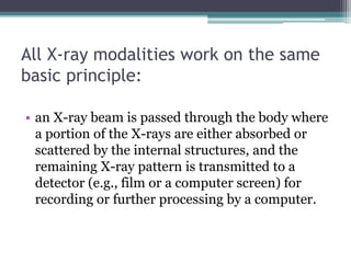 All X-ray modalities work on the same
basic principle:
• an X-ray beam is passed through the body where
a portion of the X-rays are either absorbed or
scattered by the internal structures, and the
remaining X-ray pattern is transmitted to a
detector (e.g., film or a computer screen) for
recording or further processing by a computer.
 