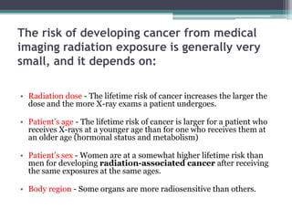 The risk of developing cancer from medical
imaging radiation exposure is generally very
small, and it depends on:
• Radiation dose - The lifetime risk of cancer increases the larger the
dose and the more X-ray exams a patient undergoes.
• Patient’s age - The lifetime risk of cancer is larger for a patient who
receives X-rays at a younger age than for one who receives them at
an older age (hormonal status and metabolism)
• Patient’s sex - Women are at a somewhat higher lifetime risk than
men for developing radiation-associated cancer after receiving
the same exposures at the same ages.
• Body region - Some organs are more radiosensitive than others.
 