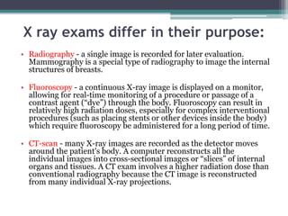 X ray exams differ in their purpose:
• Radiography - a single image is recorded for later evaluation.
Mammography is a special type of radiography to image the internal
structures of breasts.
• Fluoroscopy - a continuous X-ray image is displayed on a monitor,
allowing for real-time monitoring of a procedure or passage of a
contrast agent (“dye”) through the body. Fluoroscopy can result in
relatively high radiation doses, especially for complex interventional
procedures (such as placing stents or other devices inside the body)
which require fluoroscopy be administered for a long period of time.
• CT-scan - many X-ray images are recorded as the detector moves
around the patient's body. A computer reconstructs all the
individual images into cross-sectional images or “slices” of internal
organs and tissues. A CT exam involves a higher radiation dose than
conventional radiography because the CT image is reconstructed
from many individual X-ray projections.
 