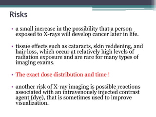 Risks
• a small increase in the possibility that a person
exposed to X-rays will develop cancer later in life.
• tissue effects such as cataracts, skin reddening, and
hair loss, which occur at relatively high levels of
radiation exposure and are rare for many types of
imaging exams.
• The exact dose distribution and time !
• another risk of X-ray imaging is possible reactions
associated with an intravenously injected contrast
agent (dye), that is sometimes used to improve
visualization.
 