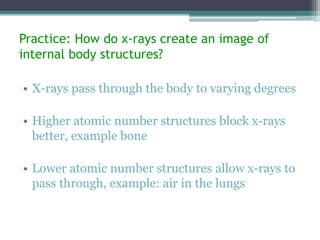 Practice: How do x-rays create an image of
internal body structures?
• X-rays pass through the body to varying degrees
• Higher atomic number structures block x-rays
better, example bone
• Lower atomic number structures allow x-rays to
pass through, example: air in the lungs
 