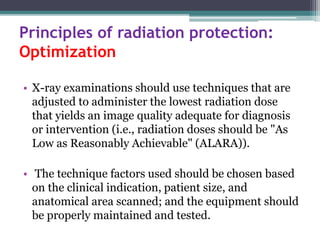 Principles of radiation protection:
Optimization
• X-ray examinations should use techniques that are
adjusted to administer the lowest radiation dose
that yields an image quality adequate for diagnosis
or intervention (i.e., radiation doses should be "As
Low as Reasonably Achievable" (ALARA)).
• The technique factors used should be chosen based
on the clinical indication, patient size, and
anatomical area scanned; and the equipment should
be properly maintained and tested.
 