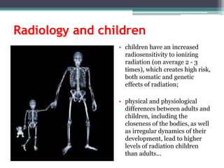 Radiology and children
• children have an increased
radiosensitivity to ionizing
radiation (on average 2 - 3
times), which creates high risk,
both somatic and genetic
effects of radiation;
• physical and physiological
differences between adults and
children, including the
closeness of the bodies, as well
as irregular dynamics of their
development, lead to higher
levels of radiation children
than adults...
 