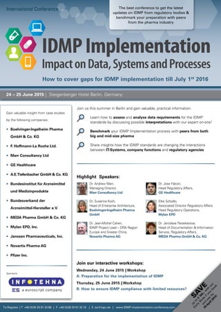 Join us this summer in Berlin and gain valuable, practical information:
		Learn how to assess and analyse data requirements for the IDMP
­standards by discussing possible interpretations with our expert on-site!
		Benchmark your IDMP Implementation process with peers from both
big and mid-size pharma
		Share insights how the IDMP standards are changing the interactions
between IT-Systems, company functions and regulatory agencies
International Conference
24 – 25 June 2015 | Steigenberger Hotel Berlin, Germany
Join our interactive workshops:
Wednesday, 24 June 2015 | Workshop
A: Preparation for the implementation of IDMP
Thursday, 25 June 2015 | Workshop
B: How to ensure IDMP compliance with limited resources?
Gain valuable insight from case studies
by the following companies:
•	 Boehringer-Ingelheim Pharma
GmbH  Co. KG
•	 F. Hoffmann-La Roche Ltd.
•	 Marr Consultancy Ltd
•	 GE Healthcare
•	 A.E.Tiefenbacher GmbH  Co. KG
•	 Bundesinstitut für Arzneimittel
und Medizinprodukte
•	 Bundesverband der
Arzneimittel-Hersteller e.V.
•	 MEDA Pharma GmbH  Co. KG
•	 Mylan EPD, Inc.
•	 Janssen Pharmaceuticals, Inc.
•	 Novartis Pharma AG
•	 Pfizer Inc.
To Register | T +49 (0)30 20 91 33 88 | F +49 (0)30 20 91 32 10 | E eq@iqpc.de | www.IDMP-implementation-conference.com
Sponsors:
SA
V
E
up
to
€
100,-w
ith
our
Early
Birds
ifyou
book
and
pay
by
30
April2014!
Dr. Andrew Marr,
Managing Director,
Marr Consultancy Ltd
Dr. Susanne Koch,
Head of Enterprise Architecture,
Boehringer-Ingelheim Pharma
GmbH
Dr. Jean-Michel Cahen,
IDMP Project Lead – DRA Region
Europe and Greater China,
Novartis Pharma AG
Highlight Speakers:
Dr. Jose Falcon,
Head Regulatory Affairs,
GE Healthcare
Elke Schydlo,
Associated Director Regulatory Affairs
Head Regulatory Operations,
Mylan EPD
Dr. Jaroslava Paraskevova,
Head of Documentation  Information
Service, Regulatory Affairs,
MEDA Pharma GmbH  Co. KG
How to cover gaps for IDMP implementation till July 1st
2016
The best conference to get the latest
updates on IDMP from regulatory bodies 
benchmark your preparation with peers
from the pharma industry
 