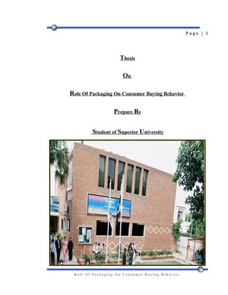 Page | 1




                    Thesis

                     On

Role Of Packaging On Consumer Buying Behavior

                  Prepare By


         Student of Superior University




 Role Of Packaging On Consumer Buying Behavior
 