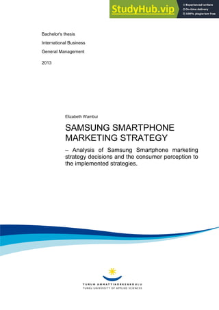 Bachelor's thesis
International Business
General Management
2013
Elizabeth Wambui
SAMSUNG SMARTPHONE
MARKETING STRATEGY
– Analysis of Samsung Smartphone marketing
strategy decisions and the consumer perception to
the implemented strategies.
 