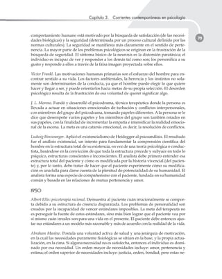 Capítulo 3. Corrientes contemporáneas en psicología
79
comportamiento humano está motivado por la búsqueda de satisfacción (de las necesi-
dades biológicas) y la seguridad (determinada por un proceso cultural definido por las
normas culturales). La seguridad se manifiesta más claramente en el sentido de perte-
nencia. La mayor parte de los problemas psicológicos se originan en la frustración de la
búsqueda de seguridad. El síntoma básico de la neurosis es la distorsión paratáxica; el
individuo es incapaz de ver y responder a los demás tal como son; los personifica a su
gusto y responde a ellos a través de la falsa imagen proyectada sobre ellos.
Victor Frankl. Las motivaciones humanas primarias son el esfuerzo del hombre para en-
contrar sentido a su vida. Los factores ambientales, la herencia y los instintos no sola-
mente son determinantes de la conducta, ya que el hombre puede elegir lo que quiere
hacer y llegar a ser, y puede orientarlos hacia metas de su propia selección. El desorden
psicológico resulta de la frustración de esa voluntad de querer significar algo.
J. L. Moreno. Fundó y desarrolló el psicodrama, técnica terapéutica donde la persona es
llevada a actuar en situaciones emocionales de turbación y conflictos interpersonales,
con miembros del grupo del psicodrama, tomando papeles diferentes. A la persona se le
dice que desempeñe varios papeles y los miembros del grupo son también rotados en
sus papeles, con la finalidad de incrementar la empatía e intensificar la realidad emocio-
nal de la escena. La meta es una catarsis emocional, es decir, la resolución de conflictos.
Ludwig Binswanger. Aplicó el existencialismo de Heidegger al psicoanálisis. El resultado
fue el análisis existencial, un intento para fundamentar la comprensión científica del
hombre en la estructura total de su existencia, en vez de una teoría psicológica o conduc-
tista, basándose en la convicción de que toda la estructura precede y subyace en todo lo
psíquico, estructuras conscientes o inconscientes. El analista debe primero entender esa
estructura total del paciente y cómo es modificada por la historia vivencial (del pacien-
te) y, por lo tanto, debe tratar de hacer que el paciente experimente cómo su modifica-
ción es una falla para darse cuenta de la plenitud de potencialidad de su humanidad. El
analista forma una especie de compañerismo con el paciente, fundada en su humanidad
común y basada en las relaciones de mutua pertenencia y amor.
11995500
Albert Ellis: psicoterapia racional. Demuestra al paciente cuán irracionalmente se compor-
ta debido a su estructura de creencia disparatada. Los problemas de personalidad son
creados por la incapacidad de vencer estándares imposibles. La meta del terapeuta no
es perseguir la fuente de estos estándares, sino más bien lograr que el paciente vea por
sí mismo cuán irreales son para una vida en el presente. El paciente debe entonces ajus-
tar sus estándares a un modelo más razonable y más de acuerdo con la realidad de la vida.
Abraham Maslow. Postula una voluntad activa de salud y una jerarquía de motivación,
en la cual las necesidades puramente fisiológicas se sitúan en la base, y la propia actua-
lización, en la cima. Si alguna necesidad no es satisfecha, entonces el individuo es domi-
nado por esa necesidad. Un orden mayor de necesidades incluye: amor, pertenencia y
estima; el orden superior de necesidades incluye: justicia, orden, bondad; pero estas ne-
 
