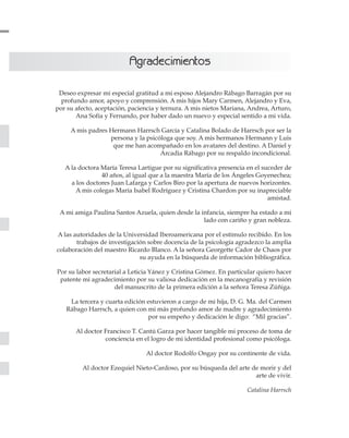 Deseo expresar mi especial gratitud a mi esposo Alejandro Rábago Barragán por su
profundo amor, apoyo y comprensión. A mis hijos Mary Carmen, Alejandro y Eva,
por su afecto, aceptación, paciencia y ternura. A mis nietos Mariana, Andrea, Arturo,
Ana Sofía y Fernando, por haber dado un nuevo y especial sentido a mi vida.
A mis padres Hermann Harrsch García y Catalina Bolado de Harrsch por ser la
persona y la psicóloga que soy. A mis hermanos Hermann y Luis
que me han acompañado en los avatares del destino. A Daniel y
Arcadia Rábago por su respaldo incondicional.
A la doctora María Teresa Lartigue por su significativa presencia en el suceder de
40 años, al igual que a la maestra María de los Ángeles Goyenechea;
a los doctores Juan Lafarga y Carlos Biro por la apertura de nuevos horizontes.
A mis colegas María Isabel Rodríguez y Cristina Chardon por su inapreciable
amistad.
A mi amiga Paulina Santos Azuela, quien desde la infancia, siempre ha estado a mi
lado con cariño y gran nobleza.
A las autoridades de la Universidad Iberoamericana por el estímulo recibido. En los
trabajos de investigación sobre docencia de la psicología agradezco la amplia
colaboración del maestro Ricardo Blanco. A la señora Georgette Cador de Chaos por
su ayuda en la búsqueda de información bibliográfica.
Por su labor secretarial a Leticia Yánez y Cristina Gómez. En particular quiero hacer
patente mi agradecimiento por su valiosa dedicación en la mecanografía y revisión
del manuscrito de la primera edición a la señora Teresa Zúñiga.
La tercera y cuarta edición estuvieron a cargo de mi hija, D. G. Ma. del Carmen
Rábago Harrsch, a quien con mi más profundo amor de madre y agradecimiento
por su empeño y dedicación le digo: “Mil gracias”.
Al doctor Francisco T. Cantú Garza por hacer tangible mi proceso de toma de
conciencia en el logro de mi identidad profesional como psicóloga.
Al doctor Rodolfo Ongay por su continente de vida.
Al doctor Ezequiel Nieto-Cardoso, por su búsqueda del arte de morir y del
arte de vivir.
Catalina Harrsch
AAggrraaddeecciimmiieennttooss
 