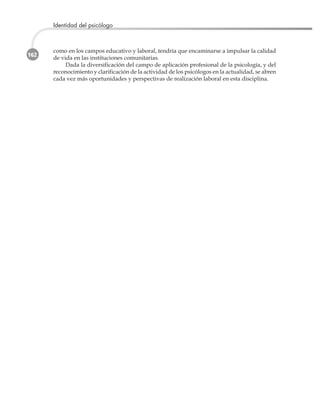 162
Identidad del psicólogo
como en los campos educativo y laboral, tendría que encaminarse a impulsar la calidad
de vida en las instituciones comunitarias.
Dada la diversificación del campo de aplicación profesional de la psicología, y del
reconocimiento y clarificación de la actividad de los psicólogos en la actualidad, se abren
cada vez más oportunidades y perspectivas de realización laboral en esta disciplina.
 