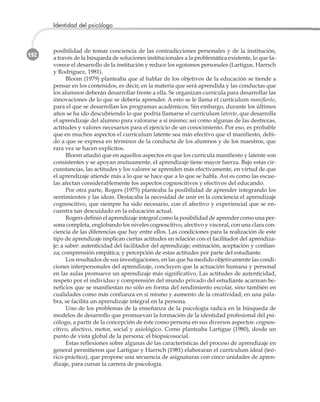 192
Identidad del psicólogo
posibilidad de tomar conciencia de las contradicciones personales y de la institución,
a través de la búsqueda de soluciones institucionales a la problemática existente, lo que fa-
vorece el desarrollo de la institución y reduce los egoísmos personales (Lartigue, Harrsch
y Rodríguez, 1981).
Bloom (1979) planteaba que al hablar de los objetivos de la educación se tiende a
pensar en los contenidos, es decir, en la materia que será aprendida y las conductas que
los alumnos deberán desarrollar frente a ella. Se organizan currícula para desarrollar las
innovaciones de lo que se debería aprender. A esto se le llama el currículum manifiesto,
para el que se desarrollan los programas académicos. Sin embargo, durante los últimos
años se ha ido descubriendo lo que podría llamarse el currículum latente, que desarrolla
el aprendizaje del alumno para valorarse a sí mismo; así como algunas de las destrezas,
actitudes y valores necesarios para el ejercicio de un conocimiento. Por eso, es probable
que en muchos aspectos el currículum latente sea más efectivo que el manifiesto, debi-
do a que se expresa en términos de la conducta de los alumnos y de los maestros, que
rara vez se hacen explícitos.
Bloom añadió que en aquellos aspectos en que los currícula manifiesto y latente son
consistentes y se apoyan mutuamente, el aprendizaje tiene mayor fuerza. Bajo estas cir-
cunstancias, las actitudes y los valores se aprenden más efectivamente, en virtud de que
el aprendizaje atiende más a lo que se hace que a lo que se habla. Así es como las escue-
las afectan considerablemente los aspectos cognoscitivos y efectivos del educando.
Por otra parte, Rogers (1975) planteaba la posibilidad de aprender integrando los
sentimientos y las ideas. Destacaba la necesidad de unir en la conciencia el aprendizaje
cognoscitivo, que siempre ha sido necesario, con el afectivo y experiencial que se en-
cuentra tan descuidado en la educación actual.
Rogers definió el aprendizaje integral como la posibilidad de aprender como una per-
sona completa, englobando los niveles cognoscitivo, afectivo y visceral, con una clara con-
ciencia de las diferencias que hay entre ellos. Las condiciones para la realización de este
tipo de aprendizaje implican ciertas actitudes en relación con el facilitador del aprendiza-
je; a saber: autenticidad del facilitador del aprendizaje; estimación, aceptación y confian-
za; comprensión empática; y percepción de estas actitudes por parte del estudiante.
Los resultados de sus investigaciones, en las que ha medido objetivamente las condi-
ciones interpersonales del aprendizaje, concluyen que la actuación humana y personal
en las aulas promueve un aprendizaje más significativo. Las actitudes de autenticidad,
respeto por el individuo y comprensión del mundo privado del estudiante acarrean be-
neficios que se manifiestan no sólo en forma del rendimiento escolar, sino también en
cualidades como más confianza en sí mismo y aumento de la creatividad; en una pala-
bra, se facilita un aprendizaje integral en la persona.
Uno de los problemas de la enseñanza de la psicología radica en la búsqueda de
modelos de desarrollo que promuevan la formación de la identidad profesional del psi-
cólogo, a partir de la concepción de éste como persona en sus diversos aspectos: cognos-
citivo, afectivo, motor, social y axiológico. Como planteaba Lartigue (1980), desde un
punto de vista global de la persona: el biopsicosocial.
Estas reflexiones sobre algunas de las características del proceso de aprendizaje en
general permitieron que Lartigue y Harrsch (1981) elaboraran el currículum ideal (teó-
rico-práctico), que propone una secuencia de asignaturas con cinco unidades de apren-
dizaje, para cursar la carrera de psicología.
 