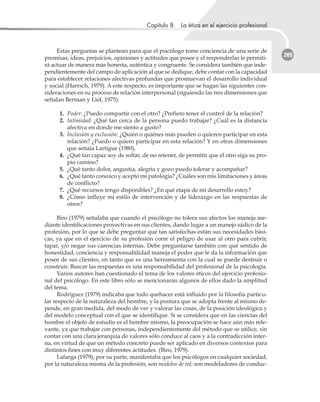 Capítulo 8. La ética en el ejercicio profesional
205
Estas preguntas se plantean para que el psicólogo tome conciencia de una serie de
premisas, ideas, prejuicios, opiniones y actitudes que posee y el responderlas le permiti-
rá actuar de manera más honesta, auténtica y congruente. Se considera también que inde-
pendientemente del campo de aplicación al que se dedique, debe contar con la capacidad
para establecer relaciones afectivas profundas que promuevan el desarrollo individual
y social (Harrsch, 1979). A este respecto, es importante que se hagan las siguientes con-
sideraciones en su proceso de relación interpersonal (siguiendo las tres dimensiones que
señalan Berman y Lief, 1975).
1. Poder: ¿Puedo compartir con el otro? ¿Prefiero tener el control de la relación?
2. Intimidad: ¿Qué tan cerca de la persona puedo trabajar? ¿Cuál es la distancia
afectiva en donde me siento a gusto?
3. Inclusión y exclusión: ¿Quién o quiénes más pueden o quieren participar en esta
relación? ¿Puedo o quiero participar en esta relación? Y en otras dimensiones
que señala Lartigue (1980).
4. ¿Qué tan capaz soy de soltar, de no retener, de permitir que el otro siga su pro-
pio camino?
5. ¿Qué tanto dolor, angustia, alegría y gozo puedo tolerar y acompañar?
6. ¿Qué tanto conozco y acepto mi patología? ¿Cuáles son mis limitaciones y áreas
de conflicto?
7. ¿Qué recursos tengo disponibles? ¿En qué etapa de mi desarrollo estoy?
8. ¿Cómo influye mi estilo de intervención y de liderazgo en las respuestas de
otros?
Biro (1979) señalaba que cuando el psicólogo no tolera sus afectos los maneja me-
diante identificaciones proyectivas en sus clientes, dando lugar a un manejo sádico de la
profesión, por lo que se debe preguntar qué tan satisfechas están sus necesidades bási-
cas, ya que en el ejercicio de su profesión corre el peligro de usar al otro para cubrir,
tapar, y/o negar sus carencias internas. Debe preguntarse también con qué sentido de
honestidad, conciencia y responsabilidad maneja el poder que le da la información que
posee de sus clientes, en tanto que es una herramienta con la cual se puede destruir o
construir. Buscar las respuestas es una responsabilidad del profesional de la psicología.
Varios autores han cuestionado el tema de los valores éticos del ejercicio profesio-
nal del psicólogo. En este libro sólo se mencionarán algunos de ellos dado la amplitud
del tema.
Rodríguez (1979) indicaba que todo quehacer está influido por la filosofía particu-
lar respecto de la naturaleza del hombre, y la postura que se adopta frente al mismo de-
pende, en gran medida, del modo de ver y valorar las cosas, de la posición ideológica y
del modelo conceptual con el que se identifique. Si se considera que en las ciencias del
hombre el objeto de estudio es el hombre mismo, la preocupación se hace aún más rele-
vante, ya que trabajar con personas, independientemente del método que se utilice, sin
contar con una clara jerarquía de valores sólo conduce al caos y a la contradicción inter-
na, en virtud de que un método concreto puede ser aplicado en diversos contextos para
distintos fines con muy diferentes actitudes. (Biro, 1979).
Lafarga (1979), por su parte, manifestaba que los psicólogos en cualquier sociedad,
por la naturaleza misma de la profesión, son modelos de rol; son modeladores de conduc-
 