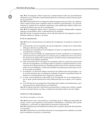 220
Identidad del psicólogo
Art. 38 El investigador deberá supervisar cuidadosamente todos los procedimientos
realizados con los animales, responsabilizándose de su bienestar, salud y trato por parte
de sus ayudantes.
Art. 39 El responsable de la investigación deberá asegurarse de que todos sus colabora-
dores reciban instrucciones explícitas sobre los métodos experimentales y los procedi-
mientos de cuidado de los animales empleados, cada colaborador deberá realizar úni-
camente las labores que son de su competencia.
Art. 40 El investigador deberá evitar o disminuir al mínimo indispensable cualquier
malestar, incomodidad, dolor o enfermedad de los animales.
Art. 41 Cuando se requiera terminar con la vida del animal de investigación, el proce-
dimiento deberá ser rápido y sin dolor.
D. De la comunicación
Art. 42 Para las comunicaciones en materia de investigación, se tendrá en cuenta lo si-
guiente:
a) el desacuerdo con los resultados de una investigación o estudio no es razón admi-
sible para silenciar su publicación;
b) al publicar los resultados de la investigación, el autor se compromete a preservar la
veracidad de los mismos;
c) cuando se trate de trabajos de coparticipación formal y productiva, se requerirá la
autorización de los participantes en la misma para su publicación. En el caso de ha-
ber oposición de alguno de los participantes, se deberá aclarar explícitamente la po-
sición del coinvestigador disidente;
d) antes de permitir que se divulguen los resultados sobre los cuales haya desacuerdo
entre los investigadores, el psicólogo deberá considerar cuidadosamente las conse-
cuencias de la interpretación que el público pudiera hacer de las cuestiones relacio-
nadas con esos hallazgos, y tomará las medidas necesarias para aclarar que no exis-
te un acuerdo al respecto;
e) la modestia y la discreción deben caracterizar las publicaciones del psicólogo, y és-
te no debe autorizar que se publiquen resultados sin tener la seguridad de que ob-
tendrán una interpretación seria, imparcial y adecuada;
f ) el autor es personalmente responsable de la divulgación de sus investigaciones y,
por lo tanto, puede desautorizar toda publicación que no se ajuste a sus condicio-
nes.
g) en el informe de su investigación, el psicólogo dará crédito a las instituciones y per-
sonas que hayan colaborado para su realización.
Art. 43 Al utilizar material o información perteneciente a instituciones, deberá cumplir
con los convenios hechos con éstas, y respetar los principios básicos de este código.
CAPÍTULO IV: De la docencia
Son deberes principales en esta área:
Art. 44 Reconocer que, como profesor, el psicólogo tiene la obligación primordial de
ayudar a otros a que adquieran conocimientos y habilidades, a mantener altos niveles
académicos y a proceder con objetividad al presentar la información.
Art. 45 Considerar que la finalidad de la educación es el pleno desarrollo del individuo
y la sociedad.
Art. 46 Fundamentar las actividades docentes en una preparación cuidadosa, de modo
que la enseñanza sea precisa y actualizada.
 