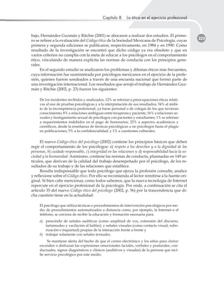 Capítulo 8. La ética en el ejercicio profesional
223
bajo, Hernández Guzmán y Ritchie (2001) se abocaron a realizar dos estudios. El prime-
ro se refiere a la evaluación del Código ético de la Sociedad Mexicana de Psicología, cuyas
primera y segunda ediciones se publicaron, respectivamente, en 1984 y en 1990. Como
resultado de la investigación se encontró que dicho código ya era obsoleto y que en
varios criterios no cumplía con la meta de educar a los psicólogos en el comportamiento
ético, vinculando de manera explícita las normas de conducta con los principios gene-
rales.
En el segundo estudio se analizaron los problemas y dilemas éticos más frecuentes,
cuya información fue suministrada por psicólogos mexicanos en el ejercicio de la profe-
sión, quienes fueron sondeados a través de una encuesta nacional que formó parte de
una investigación internacional. Los resultados que arrojó el trabajo de Hernández Guz-
mán y Ritchie (2002, p. 23) fueron los siguientes:
De los incidentes recibidos y analizados, 12% se referían a preocupaciones éticas relati-
vas al uso de pruebas psicológicas y a la interpretación de sus resultados; 34% al ámbi-
to de la incompetencia profesional, ya fuese personal o de colegas de los que tuvieran
conocimiento; 8% a relaciones ambiguas entre terapeuta y paciente; 16% a relaciones se-
xuales y hostigamiento sexual de psicólogos con pacientes y estudiantes; 1% se referían
a requerimientos indebidos en el pago de honorarios; 23% a aspectos académicos y
científicos, desde la enseñanza de técnicas psicológicas a no psicólogos hasta el plagio
en publicaciones; 5% a la confidencialidad; y 1% a cuestiones culturales.
El nuevo Código ético del psicólogo (2002) contiene los principios básicos que deben
regir el comportamiento de los psicólogos: a) respeto a los derechos y a la dignidad de las
personas, b) cuidado responsable, c) integridad en las relaciones y d) responsabilidad hacia la so-
ciedad y la humanidad. Asimismo, contiene las normas de conducta, plasmadas en 149 ar-
tículos, que derivan de la calidad del trabajo desempeñado por el psicólogo, de los re-
sultados de su trabajo y de las relaciones que establece.
Resulta indispensable que todo psicólogo que ejerza la profesión consulte, analice
y reflexione sobre el Código ético. Por ello se recomienda al lector remitirse a la fuente ori-
ginal. Si bien cabe mencionar, como todos sabemos, que la nueva tecnología de Internet
repercute en el ejercicio profesional de la psicología. Por ende, a continuación se cita el
artículo 35 del nuevo Código ético del psicólogo (2002, p. 56) por la trascendencia que di-
cha cuestión tiene en la actualidad:
El psicólogo que utiliza técnicas o procedimientos de intervención psicológicos por me-
dio de procedimientos automatizados a distancia como, por ejemplo, la Internet o el
teléfono, se cerciora de recibir la educación y formación necesaria para:
a) prescindir de señales auditivas (como amplitud de voz, extensión del discurso,
tartamudeo y vacilación al hablar), y señales visuales (como contacto visual, rubo-
rización e inquietud) propias de la interacción frente a frente y
b) trabajar solamente con señales textuales.
Se mantiene alerta del hecho de que el correo electrónico y los sitios para chatear
esconden o disfrazan las expresiones emocionales faciales, verbales y posturales, con-
ductuales, signos diagnósticos y clínicos (auditivos y visuales) de la persona que reci-
be servicio psicológico por este medio.
 