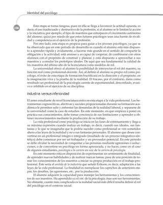 236
Identidad del psicólogo
Esta etapa se torna riesgosa, pues en ella se llega a favorecer la actitud opuesta, es
decir, el uso inadecuado y destructivo de la profesión, si al alumno se le limitan la acción
y la iniciativa; por ejemplo, el tipo de maestros que entorpecen el crecimiento autónomo
del alumno, quizá por miedo de que estos futuros psicólogos sean una fuente de rivali-
dad y competencia en el ejercicio de la profesión.
Por otro lado, esta etapa es propicia para guiar a los jóvenes psicólogos, ya que se
ha observado que en este periodo de desarrollo es cuando el alumno está más dispues-
to a aprender rápida y ávidamente, a hacerse más grande en el sentido de compartir la
obligación y la actividad; está ansioso y es capaz de cooperar, de combinarse con otros
alumnos con el propósito de construir y planear, y está dispuesto a aprovechar a sus
maestros y a emular los prototipos ideales. De aquí que sea fundamental la calidad de
los maestros del último año de la licenciatura como modelos de rol.
La universidad ofrece al alumno la posibilidad de introyectar el rol del maestro, su
función real como profesional-docente. Así, al definir el alumno su propio rol como psi-
cólogo, el éxito de esta etapa de formación fructificará en la dirección y el propósito, en
la imaginación viva y la prueba de la realidad. El fracaso, por el contrario, daría como
resultado un profesional de la psicología carente de espontaneidad, desconfiado, evasi-
vo e inhibido en el ejercicio de su disciplina.
IInndduussttrriiaa vveerrssuuss iinnffeerriioorriiddaadd
El antes estudiante de nivel licenciatura entra en esta etapa a la vida profesional. Las he-
rramientas cognoscitivas, afectivas y sociales proporcionadas durante su formación aca-
démica le permiten salir y enfrentar las demandas de la realidad laboral, y separarse de
la universidad como la casa de estudios. En este momento, en que empieza a poner en
práctica sus conocimientos, debe tomar conciencia de sus limitaciones y aprender a ob-
tener reconocimientos mediante la producción de su trabajo.
La vida profesional como psicólogo se inicia en las fases de entrenamiento y llega a
su máxima expresión cuando realiza un trabajo, es decir, cuando sus ideales, sus fan-
tasías y lo que se imaginaba que le podría suceder como profesional se ven sometidos
ahora a las leyes de la realidad y no a sus fantasías personales. El alumno que desee con-
vertirse en un profesional íntegro e integrado (resultado de un proceso integrativo-sin-
tético) debe comenzar por ser un trabajador y un proveedor potencial. En este periodo
se debe olvidar la necesidad de conquistar a las personas mediante agresiones o seduc-
ciones, o de convertirse en psicólogo en forma apresurada, y no hacer, como en el caso
de algunos estudiantes, psicología a la carrera en vez de la carrera de psicología.
En este momento está en disposición de experimentar un sentimiento de finalidad,
de aprender nuevas habilidades y de realizar nuevas tareas; pasa de una posición de to-
mar los conocimientos de los maestros a iniciar su propia producción en el trabajo pro-
fesional. Éste sería el sentido de la industria que señaló Erikson; es decir, adaptación a las
leyes de la vida profesional. La finalidad es reemplazar los caprichos de anteriores eta-
pas, los desafíos, las agresiones, etc., por la producción.
El alumno adquiere la capacidad para manejar las herramientas y los conocimien-
tos de sus maestros. Ha aprendido ya el ABC de la psicología; ésas son sus herramientas.
No obstante, cuanto más complicada es la realidad social más difícil resulta definir el rol
del psicólogo en el contexto social.
 