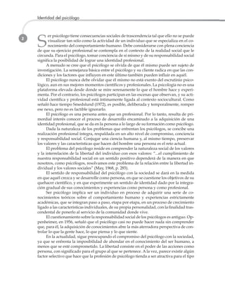 2
Identidad del psicólogo
S
er psicólogo tiene consecuencias sociales de trascendencia tal que ello no se puede
visualizar tan sólo como la actividad de un individuo que se especializa en el co-
nocimiento del comportamiento humano. Debe considerarse con plena conciencia
de que su ejercicio profesional se contempla en el contexto de la realidad social que le
circunda. Para el psicólogo, tomar conciencia de sí mismo y de su responsabilidad social
significa la posibilidad de lograr una identidad profesional.
A menudo se cree que el psicólogo se olvida de que él mismo puede ser sujeto de
investigación. La semejanza básica entre el psicólogo y su cliente radica en que las con-
diciones y los factores que influyen en este último también pueden influir en aquél.
El psicólogo nunca debe olvidar que él mismo no está exento del escrutinio psico-
lógico, aun en sus mejores momentos científicos y profesionales. La psicología no es una
plataforma elevada desde donde se mire serenamente lo que el hombre hace y experi-
menta. Por el contrario, los psicólogos participan en las escenas que observan, y su acti-
vidad científica y profesional está íntimamente ligada al contexto sociocultural. Como
señaló hace tiempo Smedslund (1972), es posible, deliberada y temporalmente, romper
ese nexo, pero no es factible ignorarlo.
El psicólogo es una persona antes que un profesional. Por lo tanto, resulta de pri-
mordial interés conocer el proceso de desarrollo encaminado a la adquisición de una
identidad profesional, que se da en la persona a lo largo de su formación como psicólogo.
Dada la naturaleza de los problemas que enfrentan los psicólogos, se concibe una
realización profesional íntegra, respaldada en un alto nivel de compromiso, conciencia
y responsabilidad social. Conjugar una ciencia humana y, al mismo tiempo, preservar
los valores y las características que hacen del hombre una persona es el reto actual.
El problema del psicólogo reside en comprender la naturaleza social de los valores
y la interrelación de la libertad del individuo con esos valores: “...el cumplimiento de
nuestra responsabilidad social en un sentido positivo dependerá de la manera en que
nosotros, como psicólogos, resolvamos este problema de la relación entre la libertad in-
dividual y los valores sociales” (May, 1968, p. 285).
El sentido de responsabilidad del psicólogo con la sociedad se dará en la medida
en que aquél crezca y se desarrolle como persona, en que se cuestione los objetivos de su
quehacer científico, y en que experimente un sentido de identidad dado por la integra-
ción gradual de sus conocimientos y experiencias como persona y como profesional.
Ser psicólogo implica ser un individuo en proceso de adquirir una serie de co-
nocimientos teóricos sobre el comportamiento humano y experiencias estrictamente
académicas, que se integran paso a paso, etapa por etapa, en un proceso de crecimiento
ligado a las características individuales, de su propia personalidad, con la finalidad tras-
cendental de ponerlo al servicio de la comunidad donde vive.
El cuestionamiento sobre la responsabilidad social de los psicólogos es antiguo. Op-
penheimer, en 1956, señaló que el psicólogo casi no puede hacer nada sin comprender
que, para él, la adquisición de conocimientos abre la más aterradora perspectiva de con-
trolar lo que la gente hace, lo que piensa y lo que siente.
En la actualidad, sigue preocupando el compromiso del psicólogo con la sociedad,
ya que se enfrenta la imposibilidad de ahondar en el conocimiento del ser humano, a
menos que se esté comprometido. La libertad consiste en el poder de las acciones como
persona, con significado para el grupo al que se pertenece. A la vez, parece existir algún
factor selectivo que hace que la profesión de psicólogo tienda a ser atractiva para el tipo
 