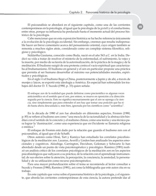 Capítulo 2. Panorama histórico de la psicología
45
El psicoanálisis se abordará en el siguiente capítulo, como una de las corrientes
contemporáneas en la psicología, al igual que la psicología de la gestalt y el conductismo,
entre otras, porque su influencia ha perdurado hasta el momento actual del proceso his-
tórico de la psicología.
Cabe mencionar que en esta exposición histórica se ha hecho referencia únicamente
a la evolución de la psicología occidental. Sin embargo, creemos que resulta indispensa-
ble hacer un breve comentario acerca del pensamiento oriental, cuyo origen también se
remonta a muchos siglos atrás, considerado como un complejo sistema filosófico, reli-
gioso y psicológico.
Siddartha Gautama, conocido como Buda, nació en el año 563 a.C. en la India. De-
dicó su vida a tratar de resolver el misterio de la enfermedad, el sufrimiento, la vejez y
la muerte, por medio de su teoría de la autorrealización, de la práctica de la magia y de la
meditación. El budismo surgió de una protesta contra el vacío espiritual que caracteriza-
ba al brahamanismo. El budismo en general y el zen en particular propone una práctica
que permita al ser humano desarrollar al máximo sus potencialidades morales, espiri-
tuales y psicológicas.
En el siglo VI el budismo llegó a China, posteriormente a Japón y de ahí, a través de
monjes y laicos, se exportó esta ideología a América. En especial han sobresalido los tra-
bajos del doctor D. T. Suzuki (1980, p. 33) quien señala:
El enfoque zen de la realidad que puede definirse como precientífico es algunas veces
anticientífico en el sentido que el zen, por entero, se mueve en oposición a la dirección
seguida por la ciencia. Esto no significa necesariamente que el zen se oponga a la cien-
cia, sino simplemente que para entender el zen hay que tomar una posición que ha si-
do hasta ahora descuidada o, más bien, ignorada por los científicos como ”acientífica”.
En la década de 1980 el zen fue abordado en diferentes aspectos, Fromm (1980,
p. 85) se refiere al budismo zen como “una mezcla de la racionalidad y la abstracción hin-
dúes con el sentido de lo concreto y el realismo chinos; como una teoría y una técnica pa-
ra lograr la ‘iluminación’, como una experiencia que en Occidente se llamaría religiosa
o mística.”
El enfoque de Fromm está dado por la relación que guarda el budismo zen con el
psicoanálisis, al igual que el de Schaffi.
Otros autores como Hirai, Tart y Kamiya han estudiado los correlatos psicofisio-
lógicos de la meditación zen. Lazarus, Averill y Linden han analizado los aspectos emo-
cionales y cognitivos. Akisshige, Carrington, Davidson, Goleman y Schwartz lo han
abordado desde un punto de vista psicoterapéutico y psicológico. Ramírez (1981) reali-
zó un análisis crítico de los correlatos psicológicos de la meditación zen en los aspectos
psicofisiológicos que subyacen a su práctica; de la relación con el aprendizaje instrumen-
tal; de sus efectos sobre la atención, la percepción, la conciencia, la ansiedad, la persona-
lidad y de su utilización como recurso psicoterapéutico.
Para una mayor profundización sobre el tema se recomienda al lector consultar a
Suzuki y Fromm (1980), Ramírez (1981), así como la bibliografía que este autor cita en su
trabajo.
En este capítulo que versa sobre el panorama histórico de la psicología, y el siguien-
te, que aborda las corrientes contemporáneas de esta ciencia, la autora pretende dar al
 