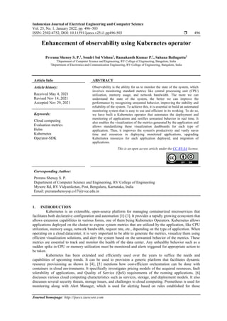 Indonesian Journal of Electrical Engineering and Computer Science
Vol. 25, No. 1, January 2022, pp. 496~503
ISSN: 2502-4752, DOI: 10.11591/ijeecs.v25.i1.pp496-503  496
Journal homepage: http://ijeecs.iaescore.com
Enhancement of observability using Kubernetes operator
Prerana Shenoy S. P.1
, Soudri Sai Vishnu2
, Ramakanth Kumar P.1
, Sahana Bailuguttu2
1
Department of Computer Science and Engineering, RV College of Engineering, Bangalore, India
2
Department of Electronics and Communication Engineering, RV College of Engineering, Bangalore, India
Article Info ABSTRACT
Article history:
Received May 4, 2021
Revised Nov 14, 2021
Accepted Nov 29, 2021
Observability is the ability for us to monitor the state of the system, which
involves monitoring standard metrics like central processing unit (CPU)
utilization, memory usage, and network bandwidth. The more we can
understand the state of the system, the better we can improve the
performance by recognizing unwanted behavior, improving the stability and
reliability of the system. To achieve this, it is essential to build an automated
monitoring system that is easy to use and efficient in its working. To do so,
we have built a Kubernetes operator that automates the deployment and
monitoring of applications and notifies unwanted behavior in real time. It
also enables the visualization of the metrics generated by the application and
allows standardizing these visualization dashboards for each type of
application. Thus, it improves the system's productivity and vastly saves
time and resources in deploying monitored applications, upgrading
Kubernetes resources for each application deployed, and migration of
applications.
Keywords:
Cloud computing
Evaluation metrics
Helm
Kubernetes
Operator-SDK
This is an open access article under the CC BY-SA license.
Corresponding Author:
Prerana Shenoy S. P.
Department of Computer Science and Engineering, RV College of Engineering
Mysore Rd, RV Vidyaniketan, Post, Bengaluru, Karnataka, India
Email: preranashenoysp.cs17@rvce.edu.in
1. INTRODUCTION
Kubernetes is an extensible, open-source platform for managing containerized microservices that
facilitates both declarative configuration and automation [1]-[3]. It provides a rapidly growing ecosystem that
allows extension capabilities in various forms, one of them being Kubernetes Operators. Kubernetes allows
applications deployed on the cluster to expose system metrics that are utilized by the application, like CPU
utilization, memory usage, network bandwidth, request rate, etc., depending on the type of application. When
operating on a cloud datacenter, it is very important to be able to generate the metrics, visualize them using
efficient visualization solutions, and alert the system based on the unwanted behavior of the metrics. These
metrics are essential to track and monitor the health of the data center. Any unhealthy behavior such as a
sudden spike in CPU or memory utilization must be monitored and alerts triggered for appropriate action to
be taken.
Kubernetes has been extended and efficiently used over the years to suffice the needs and
capabilities of upcoming trends. It can be used to provision a generic platform that facilitates dynamic
resource provisioning as shown in [4], [5] mentions how cost-efficient orchestration can be done with
containers in cloud environments. It specifically investigates pricing models of the acquired resources, fault
tolerability of applications, and Quality of Service (QoS) requirements of the running applications. [6]
discusses various cloud computing characteristics such as services, storage, and deployment models. It also
discusses several security threats, storage issues, and challenges to cloud computing. Prometheus is used for
monitoring along with Alert Manager, which is used for alerting based on rules established for those
 
