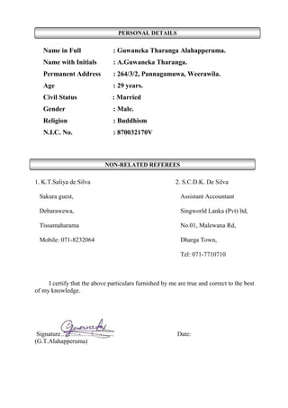 PERSONAL DETAILS
NON-RELATED REFEREES
Name in Full : Guwaneka Tharanga Alahapperuma.
Name with Initials : A.Guwaneka Tharanga.
Permanent Address : 264/3/2, Pannagamuwa, Weerawila.
Age : 29 years.
Civil Status : Married
Gender : Male.
Religion : Buddhism
N.I.C. No. : 870032170V
1. K.T.Saliya de Silva 2. S.C.D.K. De Silva
Sakura guest, Assistant Accountant
Debarawewa, Singworld Lanka (Pvt) ltd,
Tissamaharama No.01, Malewana Rd,
Mobile: 071-8232064 Dharga Town,
Tel: 071-7710710
I certify that the above particulars furnished by me are true and correct to the best
of my knowledge.
Signature…………………...... Date:
(G.T.Alahapperuma)
 