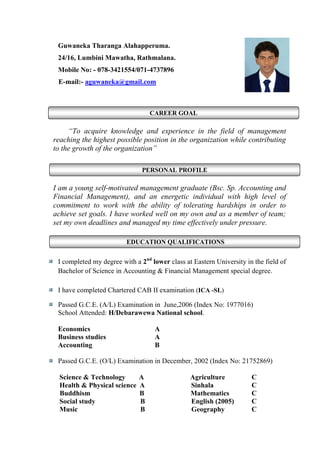 CAREER GOAL
PERSONAL PROFILE
EDUCATION QUALIFICATIONS
Guwaneka Tharanga Alahapperuma.
24/16, Lumbini Mawatha, Rathmalana.
Mobile No: - 078-3421554/071-4737896
E-mail:- aguwaneka@gmail.com
“To acquire knowledge and experience in the field of management
reaching the highest possible position in the organization while contributing
to the growth of the organization”
I am a young self-motivated management graduate (Bsc. Sp. Accounting and
Financial Management), and an energetic individual with high level of
commitment to work with the ability of tolerating hardships in order to
achieve set goals. I have worked well on my own and as a member of team;
set my own deadlines and managed my time effectively under pressure.
I completed my degree with a 2nd
lower class at Eastern University in the field of
Bachelor of Science in Accounting & Financial Management special degree.
I have completed Chartered CAB II examination (ICA -SL)
Passed G.C.E. (A/L) Examination in June,2006 (Index No: 1977016)
School Attended: H/Debarawewa National school.
Economics A
Business studies A
Accounting B
Passed G.C.E. (O/L) Examination in December, 2002 (Index No: 21752869)
Science & Technology A Agriculture C
Health & Physical science A Sinhala C
Buddhism B Mathematics C
Social study B English (2005) C
Music B Geography C
 