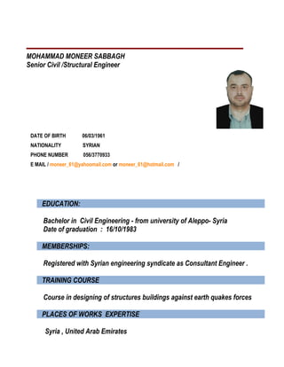 MOHAMMAD MONEER SABBAGH
Senior Civil /Structural Engineer
DATE OF BIRTH 06/03/1961
NATIONALITY SYRIAN
PHONE NUMBER 056/3770933
E MAIL / moneer_61@yahoomail.com or moneer_61@hotmail.com /
EDUCATION:
Bachelor in Civil Engineering - from university of Aleppo- Syria
Date of graduation : 16/10/1983
MEMBERSHIPS:
Registered with Syrian engineering syndicate as Consultant Engineer .
TRAINING COURSE
Course in designing of structures buildings against earth quakes forces
PLACES OF WORKS EXPERTISE
Syria , United Arab Emirates
 