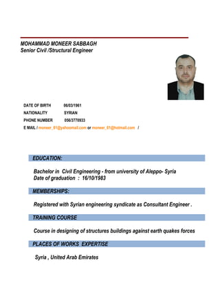 MOHAMMAD MONEER SABBAGH
Senior Civil /Structural Engineer
DATE OF BIRTH 06/03/1961
NATIONALITY SYRIAN
PHONE NUMBER 056/3770933
E MAIL / moneer_61@yahoomail.com or moneer_61@hotmail.com /
EDUCATION:
Bachelor in Civil Engineering - from university of Aleppo- Syria
Date of graduation : 16/10/1983
MEMBERSHIPS:
Registered with Syrian engineering syndicate as Consultant Engineer .
TRAINING COURSE
Course in designing of structures buildings against earth quakes forces
PLACES OF WORKS EXPERTISE
Syria , United Arab Emirates
 