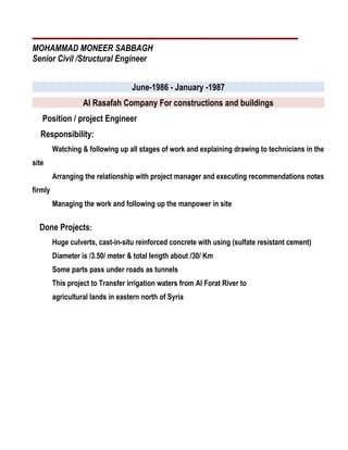 MOHAMMAD MONEER SABBAGH
Senior Civil /Structural Engineer
June-1986 - January -1987
Al Rasafah Company For constructions and buildings
Position / project Engineer
Responsibility:
Watching & following up all stages of work and explaining drawing to technicians in the
site
Arranging the relationship with project manager and executing recommendations notes
firmly
Managing the work and following up the manpower in site
Done Projects:
Huge culverts, cast-in-situ reinforced concrete with using (sulfate resistant cement)
Diameter is /3.50/ meter & total length about /30/ Km
Some parts pass under roads as tunnels
This project to Transfer irrigation waters from Al Forat River to
agricultural lands in eastern north of Syria
 