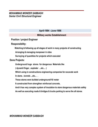 MOHAMMAD MONEER SABBAGH
Senior Civil /Structural Engineer
April-1984 –June-1986
Military works Establishment
Position / project Engineer
Responsibility:
Watching & following up all stages of work in many projects of constructing
Arranging & managing manpower in sites
Surveying of quantities for projects which executed
Done Projects:
Underground huge stores for dangerous Materials like
( dynamit finger , exploder ...etc.... )
Which using in constructions engineering companies for excavate work
In dams , tunnels ...etc... .
These stores were builded underground/10/ meter
It constructed from strengthen reinforced concrete,
And it has very complex system of insulation to store dangerous materials safely
As well as executing roads & bridges & trucks parking to serve the all stores
MOHAMMAD MONEER SABBAGH
 