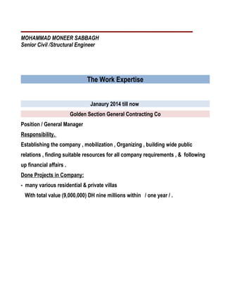 MOHAMMAD MONEER SABBAGH
Senior Civil /Structural Engineer
The Work Expertise
Janaury 2014 till now
Golden Section General Contracting Co
Position / General Manager
Responsibility.
Establishing the company , mobilization , Organizing , building wide public
relations , finding suitable resources for all company requirements , & following
up financial affairs .
Done Projects in Company:
- many various residential & private villas
With total value (9,000,000) DH nine millions within / one year / .
 