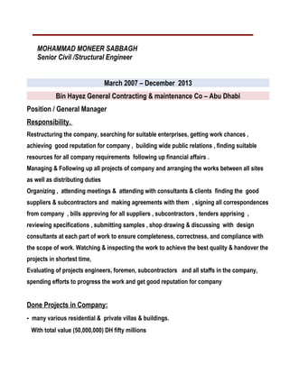 MOHAMMAD MONEER SABBAGH
Senior Civil /Structural Engineer
March 2007 – December 2013
Bin Hayez General Contracting & maintenance Co – Abu Dhabi
Position / General Manager
Responsibility.
Restructuring the company, searching for suitable enterprises, getting work chances ,
achieving good reputation for company , building wide public relations , finding suitable
resources for all company requirements following up financial affairs .
Managing & Following up all projects of company and arranging the works between all sites
as well as distributing duties
Organizing , attending meetings & attending with consultants & clients finding the good
suppliers & subcontractors and making agreements with them , signing all correspondences
from company , bills approving for all suppliers , subcontractors , tenders apprising ,
reviewing specifications , submitting samples , shop drawing & discussing with design
consultants at each part of work to ensure completeness, correctness, and compliance with
the scope of work. Watching & inspecting the work to achieve the best quality & handover the
projects in shortest time,
Evaluating of projects engineers, foremen, subcontractors and all staffs in the company,
spending efforts to progress the work and get good reputation for company
Done Projects in Company:
- many various residential & private villas & buildings.
With total value (50,000,000) DH fifty millions
 