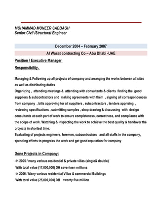MOHAMMAD MONEER SABBAGH
Senior Civil /Structural Engineer
December 2004 – February 2007
Al Wasat contracting Co – Abu Dhabi -UAE
Position / Executive Manager
Responsibility.
Managing & Following up all projects of company and arranging the works between all sites
as well as distributing duties
Organizing , attending meetings & attending with consultants & clients finding the good
suppliers & subcontractors and making agreements with them , signing all correspondences
from company , bills approving for all suppliers , subcontractors , tenders apprising ,
reviewing specifications , submitting samples , shop drawing & discussing with design
consultants at each part of work to ensure completeness, correctness, and compliance with
the scope of work. Watching & inspecting the work to achieve the best quality & handover the
projects in shortest time,
Evaluating of projects engineers, foremen, subcontractors and all staffs in the company,
spending efforts to progress the work and get good reputation for company
Done Projects in Company:
-In 2005 / many various residential & private villas (single& double)
With total value (17,000,000) DH seventeen millions
-In 2006 / Many various residential Villas & commercial Buildings
With total value (25,000,000) DH twenty five million
 