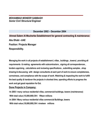 MOHAMMAD MONEER SABBAGH
Senior Civil /Structural Engineer
December 2002 – December 2004
Ahmed Salem Al Mouherbe Establishment for general contracting & maintenance
Abu Dhabi –UAE
Position / Projects Manager
Responsibility.
Managing the work in all projects of establishment ( villas , buildings , towers) providing all
requirements & making agreements with subcontractors , signing all correspondences ,
tenders apprising , calculations and reviewing specifications , submitting samples , shop
drawing & discussing with design consultants at each part of work to ensure completeness,
correctness, and compliance with the scope of work. Watching & inspecting the work to fulfill
the best quality & handover the projects in shortest time, spending efforts to progress the
work and get good reputation for Est.
Done Projects in Company:
-In 2003 / many various residential villas, commercial buildings, towers (maintenance)
With total value (15,000,000) DH / fifteen millions
-In 2004 / Many various residential villas commercial Buildings, towers
With total value (19,000,000) DH / nineteen millions
 