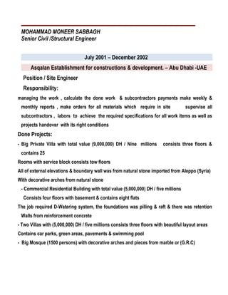 MOHAMMAD MONEER SABBAGH
Senior Civil /Structural Engineer
July 2001 – December 2002
Asqalan Establishment for constructions & development. – Abu Dhabi -UAE
Position / Site Engineer
Responsibility:
managing the work , calculate the done work & subcontractors payments make weekly &
monthly reports , make orders for all materials which require in site supervise all
subcontractors , labors to achieve the required specifications for all work items as well as
projects handover with its right conditions
Done Projects:
- Big Private Villa with total value (9,000,000) DH / Nine millions consists three floors &
contains 25
Rooms with service block consists tow floors
All of external elevations & boundary wall was from natural stone imported from Aleppo (Syria)
With decorative arches from natural stone
- Commercial Residential Building with total value (5,000,000) DH / five millions
Consists four floors with basement & contains eight flats
The job required D-Watering system, the foundations was pilling & raft & there was retention
Walls from reinforcement concrete
- Two Villas with (5,000,000) DH / five millions consists three floors with beautiful layout areas
Contains car parks, green areas, pavements & swimming pool
- Big Mosque (1500 persons) with decorative arches and pieces from marble or (G.R.C)
 