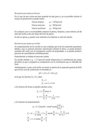 Resistencia por punta en Gravas
En el caso de que exista una base granular de tipo grava y no sea posible realizar el
ensayo de penetración se puede tomar:
Gravas límpias: pp = 120 kp/cm2
Gravas arenosas: pp = 80 kp/cm2
Gravas arcillosas: pp = 50 kp/cm2
En cualquier caso es recomendable empotrar la punta y disponer, como mínimo, de 6φ
tanto por arriba como por abajo del nivel de apoyo.
Si solo se apoya, pp puede verse reducido a la mitad de su valor de cálculo.
Resistencia por punta en arcillas
El comportamiento de las arcillas es mas complejo que el de los materiales granulares
debido a que se generan presiones intersticiales durante la hinca, se puede producir
remoldeo del suelo con el consiguiente cambio de propiedades y se pueden producir
procesos de consolidación simultáneamente.
Generalmente se trabaja en tensiones totales.
En arcillas blandas ( qu < 2.5 kp/cm2) puede despreciarse la contribución por punta
del pilote ya que es pequeña en comparación con la contribución que se obtendrá del
fuste.
Análogamente a como se ha hecho en arenas se partira de la expresión general de B-H
que en este caso de condiciones no drenadas es:
u c c c q q qph c N s d qN s d= +
en la que los factores Nc y Nq valen:
1
2 5.14
q
c
N
N
=
= π + =
y los factores de forma se pueden calcular como:
1 tan 1
1
1 1 1.2
5.14
q
q
c
c
B
S
L
N B
S
N L
= + φ =
= + = + =
y los factores de empotramiento:
2
1 2tan '(1 sin ) arctan 1q
D
d
B
 
= + φ − φ = 
 
1 2 2
1 arctan 1 1.6
tan 2 2
arctan
2
q
c c
c c
d D
d d
N N B
D D
B B
− π
= − = + = + ≅
φ π +
π
→ ∞ ⇒ →
 